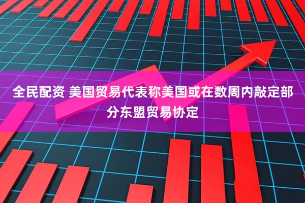 全民配资 美国贸易代表称美国或在数周内敲定部分东盟贸易协定