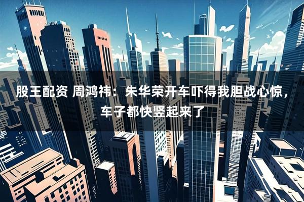 股王配资 周鸿祎：朱华荣开车吓得我胆战心惊，车子都快竖起来了