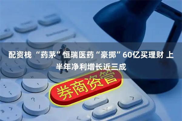 配资栈 “药茅”恒瑞医药“豪掷”60亿买理财 上半年净利增长近三成