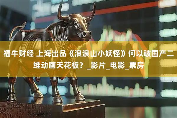福牛财经 上海出品《浪浪山小妖怪》何以破国产二维动画天花板？_影片_电影_票房
