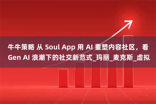 牛牛策略 从 Soul App 用 AI 重塑内容社区，看 Gen AI 浪潮下的社交新范式_玛丽_麦克斯_虚拟