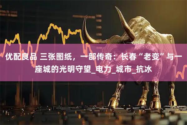 优配良品 三张图纸，一部传奇：长春“老变”与一座城的光明守望_电力_城市_抗冰