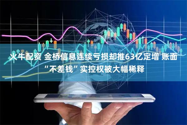 火牛配资 金桥信息连续亏损却推63亿定增 账面“不差钱”实控权被大幅稀释