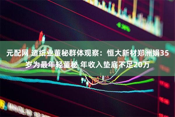 元配网 造纸业董秘群体观察：恒大新材郑洲娟35岁为最年轻董秘 年收入垫底不足20万