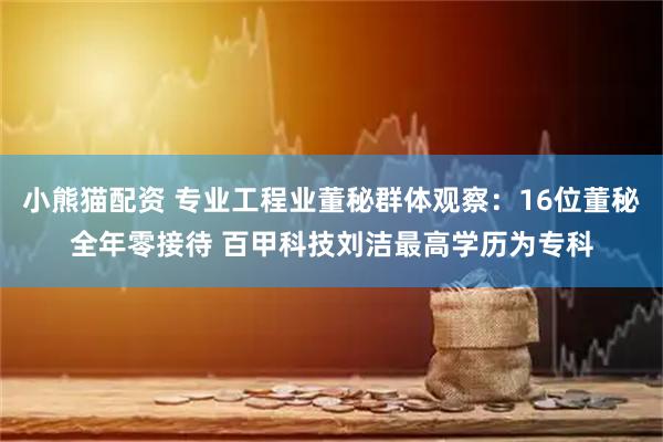 小熊猫配资 专业工程业董秘群体观察：16位董秘全年零接待 百甲科技刘洁最高学历为专科