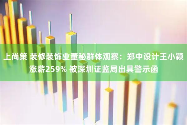 上尚策 装修装饰业董秘群体观察：郑中设计王小颖涨薪259% 被深圳证监局出具警示函