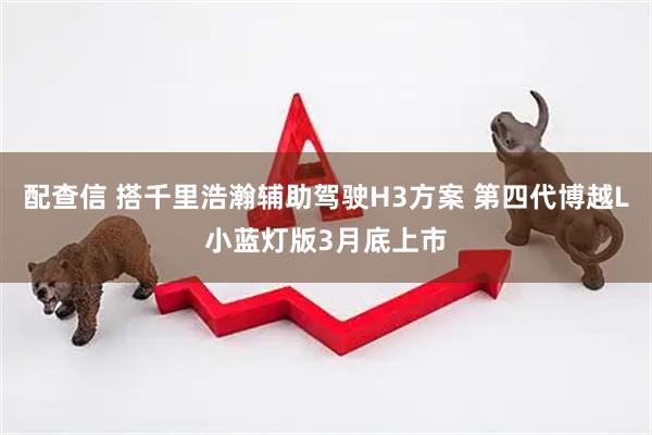 配查信 搭千里浩瀚辅助驾驶H3方案 第四代博越L小蓝灯版3月底上市