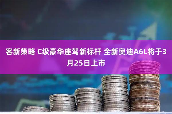 客新策略 C级豪华座驾新标杆 全新奥迪A6L将于3月25日上市