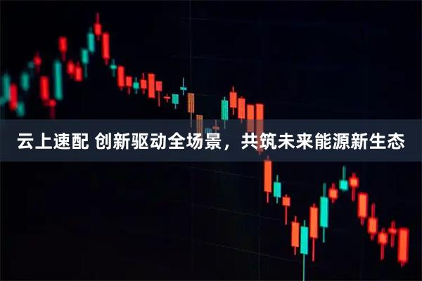 云上速配 创新驱动全场景，共筑未来能源新生态