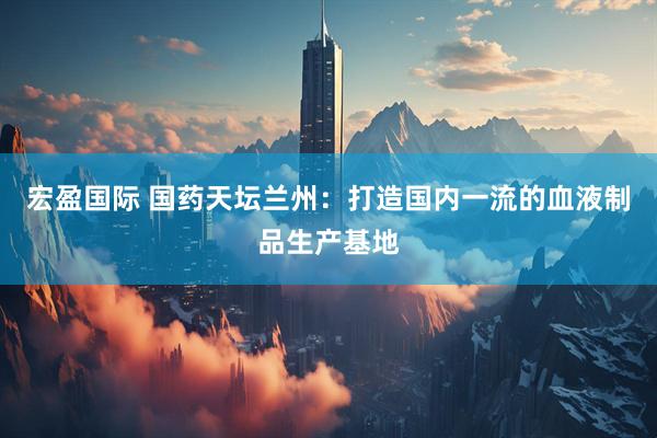 宏盈国际 国药天坛兰州：打造国内一流的血液制品生产基地