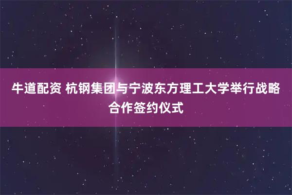 牛道配资 杭钢集团与宁波东方理工大学举行战略合作签约仪式