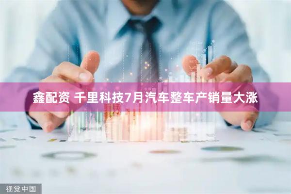 鑫配资 千里科技7月汽车整车产销量大涨