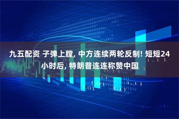 九五配资 子弹上膛, 中方连续两轮反制! 短短24小时后, 特朗普连连称赞中国