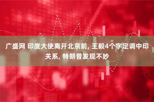 广盛网 印度大使离开北京前, 王毅4个字定调中印关系, 特朗普发现不妙