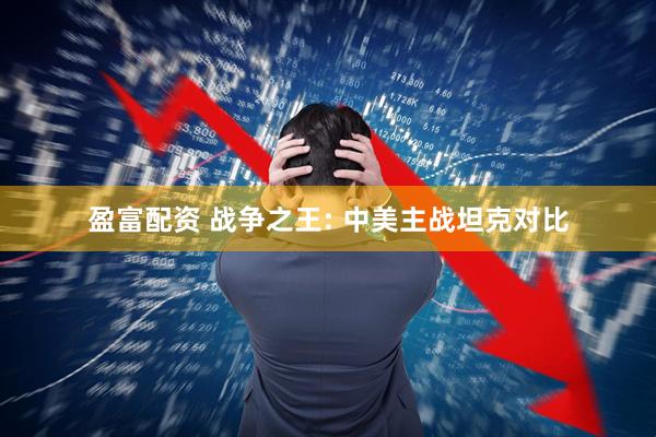 盈富配资 战争之王: 中美主战坦克对比