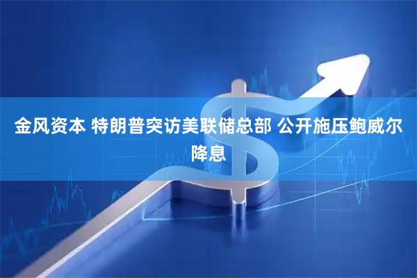 金风资本 特朗普突访美联储总部 公开施压鲍威尔降息