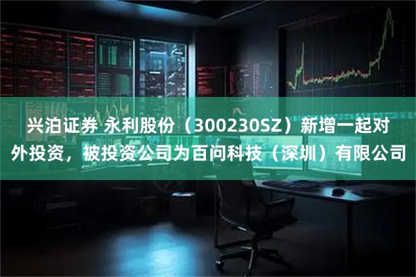 兴泊证券 永利股份（300230SZ）新增一起对外投资，被投资公司为百问科技（深圳）有限公司