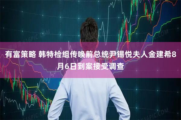 有富策略 韩特检组传唤前总统尹锡悦夫人金建希8月6日到案接受调查