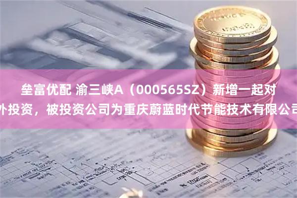 垒富优配 渝三峡A（000565SZ）新增一起对外投资，被投资公司为重庆蔚蓝时代节能技术有限公司