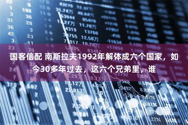 国客信配 南斯拉夫1992年解体成六个国家，如今30多年过去，这六个兄弟里，谁