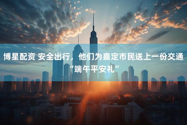 博星配资 安全出行，他们为嘉定市民送上一份交通“端午平安礼”