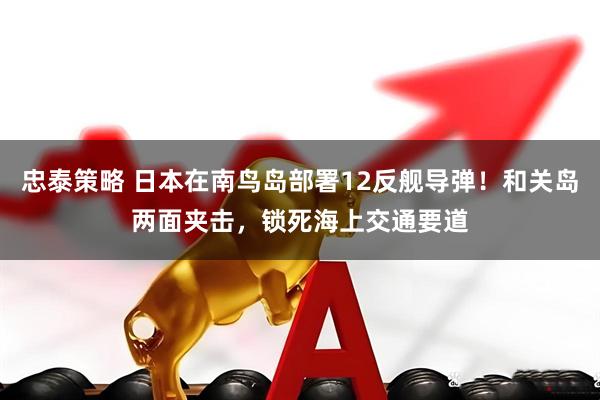 忠泰策略 日本在南鸟岛部署12反舰导弹！和关岛两面夹击，锁死海上交通要道