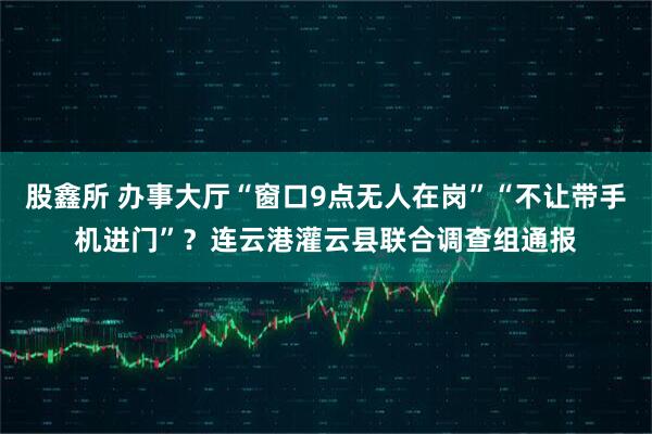 股鑫所 办事大厅“窗口9点无人在岗”“不让带手机进门”？连云港灌云县联合调查组通报