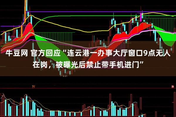 牛豆网 官方回应“连云港一办事大厅窗口9点无人在岗，被曝光后禁止带手机进门”